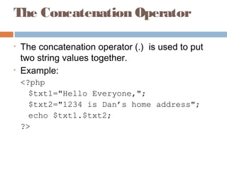 The Concatenation Operator
• The concatenation operator (.)  is used to put
two string values together.
• Example:
<?php
$txt1="Hello Everyone,";
$txt2="1234 is Dan’s home address";
echo $txt1.$txt2;
?>
 