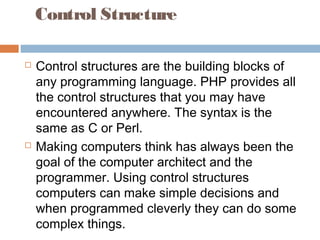 Control Structure
 Control structures are the building blocks of
any programming language. PHP provides all
the control structures that you may have
encountered anywhere. The syntax is the
same as C or Perl.
 Making computers think has always been the
goal of the computer architect and the
programmer. Using control structures
computers can make simple decisions and
when programmed cleverly they can do some
complex things.
 