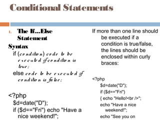 Conditional Statements
1. The If...Else
Statement
Syntax
if (co nditio n) co de to be
e xe cute d if co nditio n is
true ;
else co de to be e xe cute d if
co nditio n is false ;
<?php
$d=date("D");
if ($d=="Fri") echo "Have a
nice weekend!";
If more than one line should
be executed if a
condition is true/false,
the lines should be
enclosed within curly
braces:
<?php
$d=date("D");
if ($d=="Fri")
{ echo "Hello!<br />";
echo "Have a nice
weekend!";
echo "See you on
 
