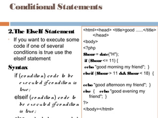 Conditional Statements
2.The ElseIf Statement
• If you want to execute some
code if one of several
conditions is true use the
elseif statement
Syntax
if (co nditio n) co de to be
e xe cute d if co nditio n is
true ;
elseif (co nditio n) co de to
be e xe cute d if co nditio n
is true ;
<html><head> <title>good ......</title>
</head>
<body>
<?php
$hour= date("H");
if ($hour<= 11) {
echo "good morning my friend"; }
elseif ($hour> 11 && $hour< 18) {
echo "good afternoon my friend"; }
else { echo "good evening my
friend"; }
?>
</body></html>
 