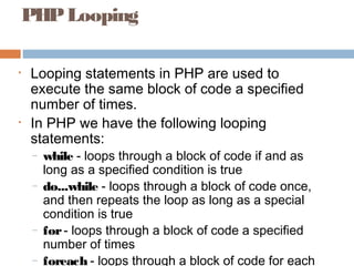 PHPLooping
• Looping statements in PHP are used to
execute the same block of code a specified
number of times.
• In PHP we have the following looping
statements:
– while - loops through a block of code if and as
long as a specified condition is true
– do...while - loops through a block of code once,
and then repeats the loop as long as a special
condition is true
– for- loops through a block of code a specified
number of times
– foreach - loops through a block of code for each
 