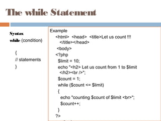 The while Statement
Syntax
while (condition)
{
// statements
}
Example
<html> <head> <title>Let us count !!!
</title></head>
<body>
<?php
$limit = 10;
echo "<h2> Let us count from 1 to $limit
</h2><br />";
$count = 1;
while ($count <= $limit)
{
echo "counting $count of $limit <br>";
$count++;
}
?>
 