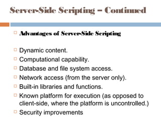 Server-Side Scripting – Continued
 Advantages of Server-Side Scripting
 Dynamic content.
 Computational capability.
 Database and file system access.
 Network access (from the server only).
 Built-in libraries and functions.
 Known platform for execution (as opposed to
client-side, where the platform is uncontrolled.)
 Security improvements
 