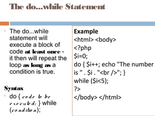 The do...while Statement
• The do...while
statement will
execute a block of
code at least once -
it then will repeat the
loop as long as a
condition is true.
Syntax
• do { co de to be
e xe cute d; } while
(co nditio n);
Example
<html> <body>
<?php
$i=0;
do { $i++; echo "The number
is " . $i . "<br />"; }
while ($i<5);
?>
</body> </html>
 