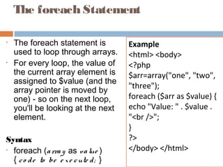 The foreach Statement
• The foreach statement is
used to loop through arrays.
• For every loop, the value of
the current array element is
assigned to $value (and the
array pointer is moved by
one) - so on the next loop,
you'll be looking at the next
element.
Syntax
• foreach (array as value )
{ co de to be e xe cute d; }
Example
<html> <body>
<?php
$arr=array("one", "two",
"three");
foreach ($arr as $value) {
echo "Value: " . $value .
"<br />";
}
?>
</body> </html>
 