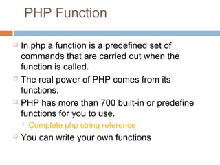 PHP Function
 In php a function is a predefined set of
commands that are carried out when the
function is called.
 The real power of PHP comes from its
functions.
 PHP has more than 700 built-in or predefine
functions for you to use.
 Complete php string reference
 You can write your own functions
 