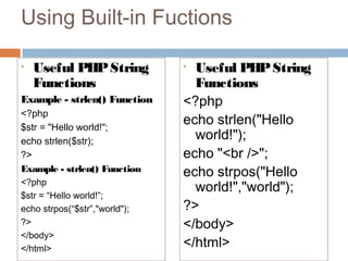 Using Built-in Fuctions
• Useful PHPString
Functions
Example - strlen() Function
<?php
$str = "Hello world!";
echo strlen($str);
?>
Example - strlen() Function
<?php
$str = “Hello world!”;
echo strpos(“$str”,"world");
?>
</body>
</html>
• Useful PHPString
Functions
<?php
echo strlen("Hello
world!");
echo "<br />";
echo strpos("Hello
world!","world");
?>
</body>
</html>
 