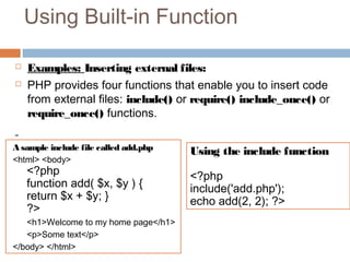 Using Built-in Function
 Examples: Inserting external files:
 PHP provides four functions that enable you to insert code
from external files: include() or require() include_once() or
require_once() functions.
A sample include file called add.php
<html> <body>
<?php
function add( $x, $y ) {
return $x + $y; }
?>
<h1>Welcome to my home page</h1>
<p>Some text</p>
</body> </html>
Using the include function
<?php
include('add.php');
echo add(2, 2); ?>
 