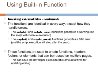 Using Built-in Function
 Inserting external files - continued:
 The functions are identical in every way, except how they
handle errors.
 The include() and include_once() functions generates a warning (but
the script will continue execution)
 The require() and require_once() functions generates a fatal error
(and the script execution will stop after the error).
 These functions are used to create functions, headers,
footers, or elements that can be reused on multiple pages.
 This can save the developer a considerable amount of time for
updating/editing.
 