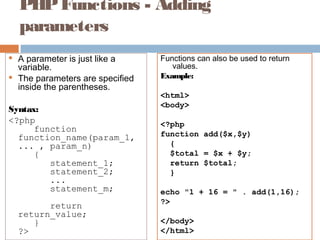 PHPFunctions - Adding
parameters
 A parameter is just like a
variable.
 The parameters are specified
inside the parentheses.
Syntax:
<?php
function
function_name(param_1,
... , param_n)
{
statement_1;
statement_2;
...
statement_m;
return
return_value;
}
?>
Functions can also be used to return
values.
Example:
<html>
<body>
<?php
function add($x,$y)
{
$total = $x + $y;
return $total;
}
echo "1 + 16 = " . add(1,16);
?>
</body>
</html>
 