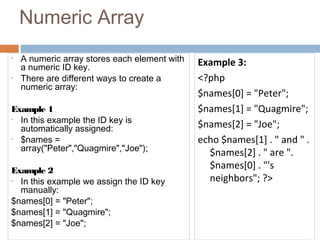 Numeric Array
• A numeric array stores each element with
a numeric ID key.
• There are different ways to create a
numeric array:
Example 1
• In this example the ID key is
automatically assigned:
• $names =
array("Peter","Quagmire","Joe");
Example 2
• In this example we assign the ID key
manually:
$names[0] = "Peter";
$names[1] = "Quagmire";
$names[2] = "Joe";
Example 3:
<?php
$names[0] = "Peter";
$names[1] = "Quagmire";
$names[2] = "Joe";
echo $names[1] . " and " .
$names[2] . " are ".
$names[0] . "'s
neighbors"; ?>
 