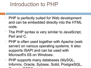 Introduction to PHP
• PHP is perfectly suited for Web development
and can be embedded directly into the HTML
code.
• The PHP syntax is very similar to JavaScript,
Perl and C.
• PHP is often used together with Apache (web
server) on various operating systems. It also
supports ISAPI and can be used with
Microsoft's IIS on Windows.
• PHP supports many databases (MySQL,
Informix, Oracle, Sybase, Solid, PostgreSQL,
 