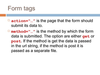 Form tags
 action=“…” is the page that the form should
submit its data to.
 method=“…” is the method by which the form
data is submitted. The option are either get or
post. If the method is get the data is passed
in the url string, if the method is post it is
passed as a separate file.
 