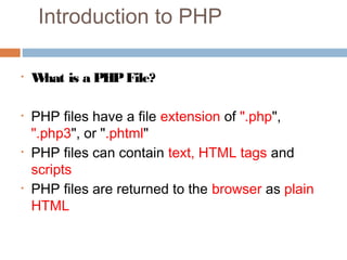 Introduction to PHP
• What is a PHPFile?
• PHP files have a file extension of ".php",
".php3", or ".phtml"
• PHP files can contain text, HTML tags and
scripts
• PHP files are returned to the browser as plain
HTML 
 