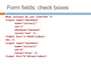 Form fields: check boxes
What colours do you like?<br />
<input type="checkbox"
name="colour[]"
id="r"
checked="checked"
value="red" />
<label for="r">Red</label>
<br />
<input type="checkbox"
name="colour[]"
id="b"
value="blue" />
<label for="b">Blue</label>
 
