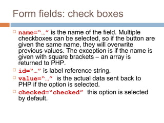 Form fields: check boxes
 name=“…” is the name of the field. Multiple
checkboxes can be selected, so if the button are
given the same name, they will overwrite
previous values. The exception is if the name is
given with square brackets – an array is
returned to PHP.
 id=“…” is label reference string.
 value=“…” is the actual data sent back to
PHP if the option is selected.
 checked=“checked” this option is selected
by default.
 