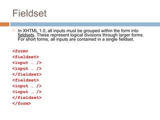 Fieldset
 In XHTML 1.0, all inputs must be grouped within the form into
fieldsets. These represent logical divisions through larger forms.
For short forms, all inputs are contained in a single fieldset.
<form>
<fieldset>
<input … />
<input … />
</fieldset>
<fieldset>
<input … />
<input … />
</fieldset>
</form>
 