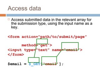 Access data
 Access submitted data in the relevant array for
the submission type, using the input name as a
key.
<form action=“path/to/submit/page”
method=“get”>
<input type=“text” name=“email”>
</form>
$email = $_GET[‘email’];
 