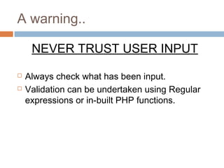 A warning..
NEVER TRUST USER INPUT
 Always check what has been input.
 Validation can be undertaken using Regular
expressions or in-built PHP functions.
 