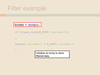 Filter example
$clean = array();
if (ctype_alnum($_POST['username']))
{
$clean['username'] = $_POST['username'];
}
$clean = array();
Initialise an array to store
filtered data.
 