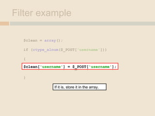 Filter example
$clean = array();
if (ctype_alnum($_POST['username']))
{
$clean['username'] = $_POST['username'];
}
$clean['username'] = $_POST['username'];
If it is, store it in the array.
 