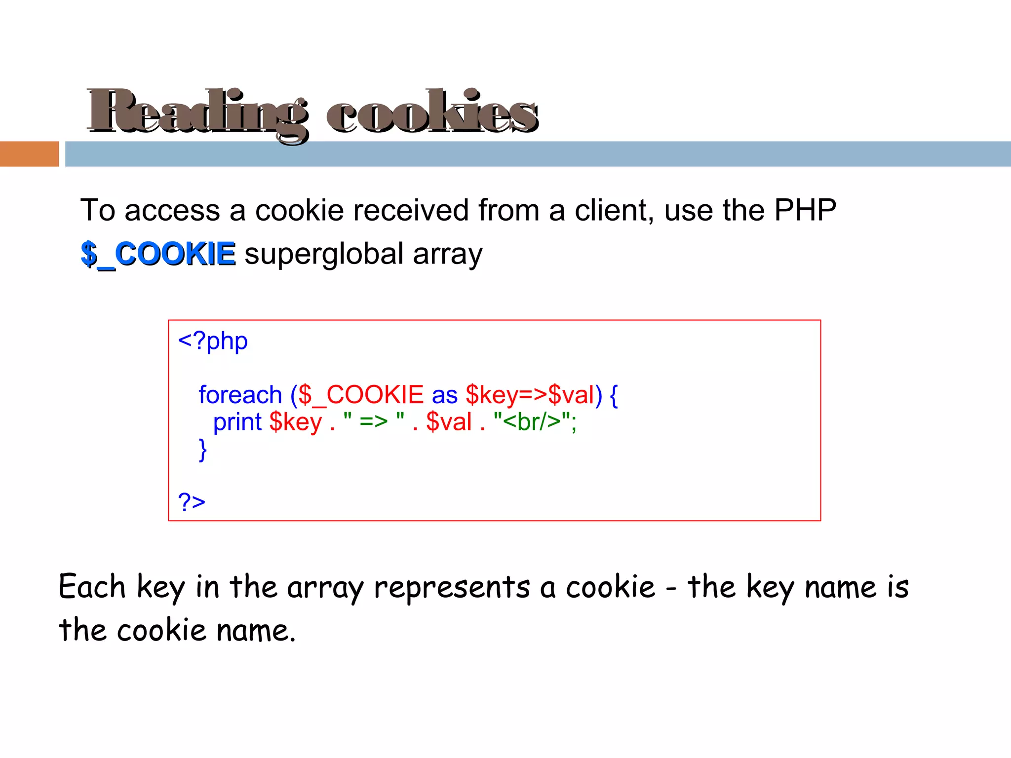 Reading cookiesReading cookies
<?php
foreach ($_COOKIE as $key=>$val) {
print $key . " => " . $val . "<br/>";
}
?>
To access a cookie received from a client, use the PHP
$_COOKIE$_COOKIE superglobal array
Each key in the array represents a cookie - the key name is
the cookie name.
 