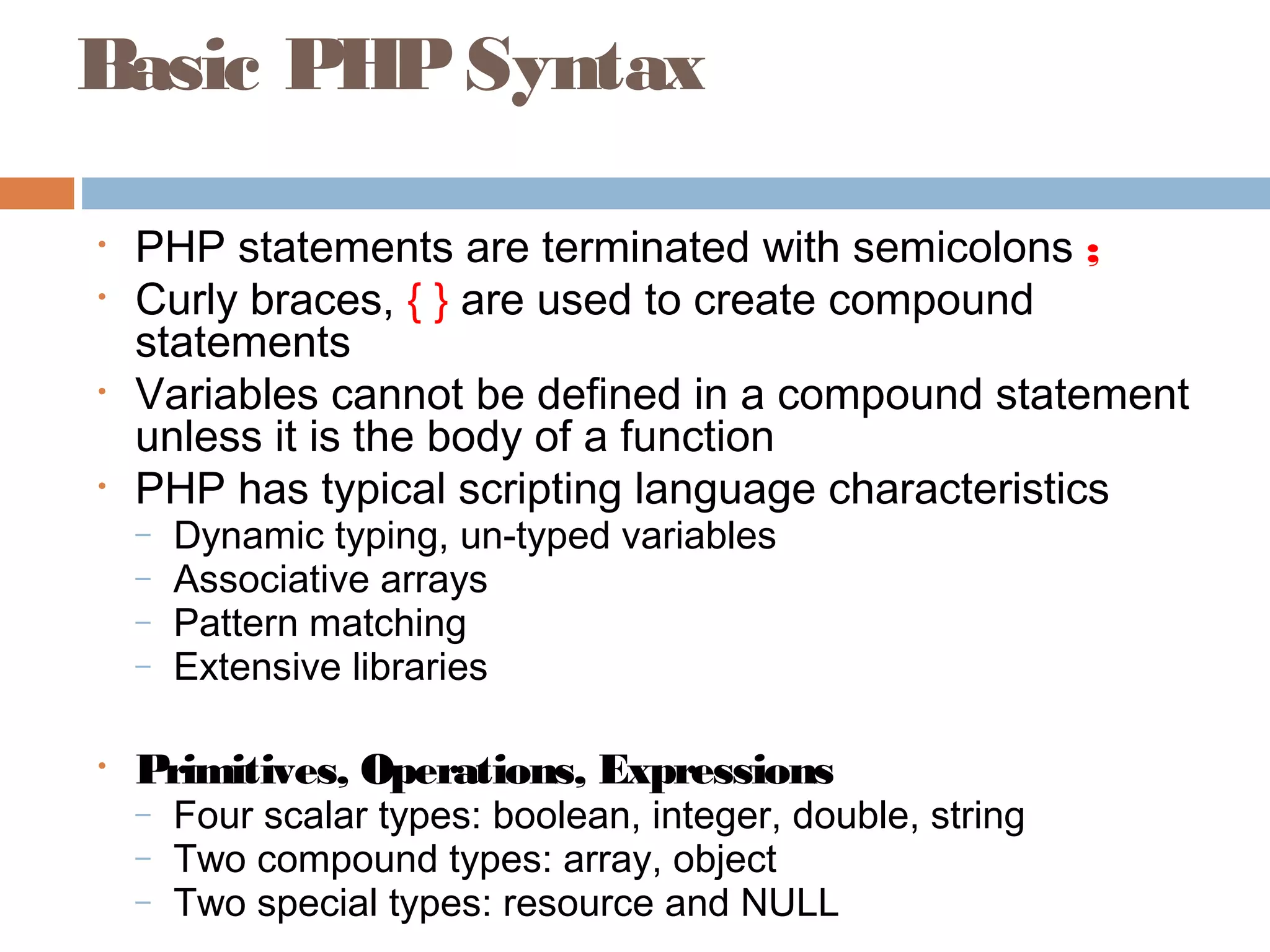Basic PHPSyntax
• PHP statements are terminated with semicolons ;
• Curly braces, { } are used to create compound
statements
• Variables cannot be defined in a compound statement
unless it is the body of a function
• PHP has typical scripting language characteristics
– Dynamic typing, un-typed variables
– Associative arrays
– Pattern matching
– Extensive libraries
• Primitives, Operations, Expressions
– Four scalar types: boolean, integer, double, string
– Two compound types: array, object
– Two special types: resource and NULL
 