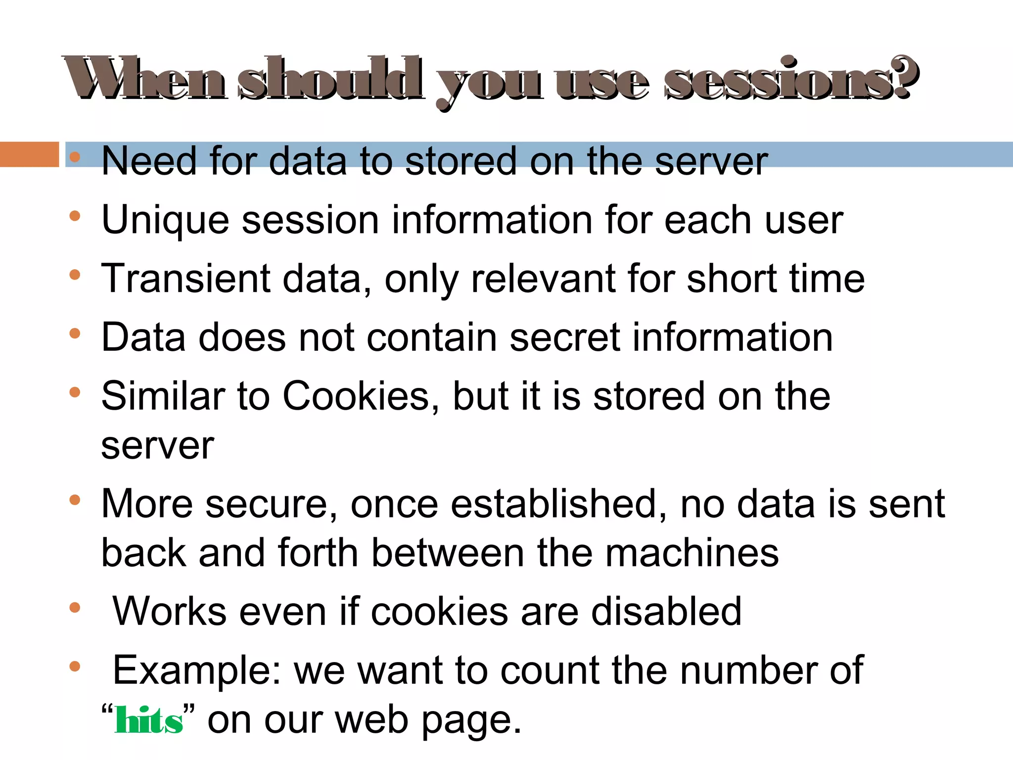 When should you use sessions?When should you use sessions?

Need for data to stored on the server

Unique session information for each user

Transient data, only relevant for short time

Data does not contain secret information

Similar to Cookies, but it is stored on the
server

More secure, once established, no data is sent
back and forth between the machines

Works even if cookies are disabled

Example: we want to count the number of
“hits” on our web page.
 