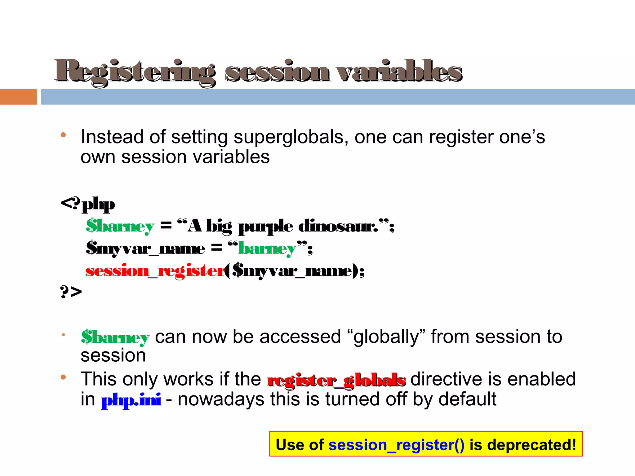Registering session variablesRegistering session variables

Instead of setting superglobals, one can register one’s
own session variables
<?php
$barney = “A big purple dinosaur.”;
$myvar_name = “barney”;
session_register($myvar_name);
?>
• $barney can now be accessed “globally” from session to
session

This only works if the register_globalsregister_globals directive is enabled
in php.ini - nowadays this is turned off by default
Use of session_register() is deprecated!
 