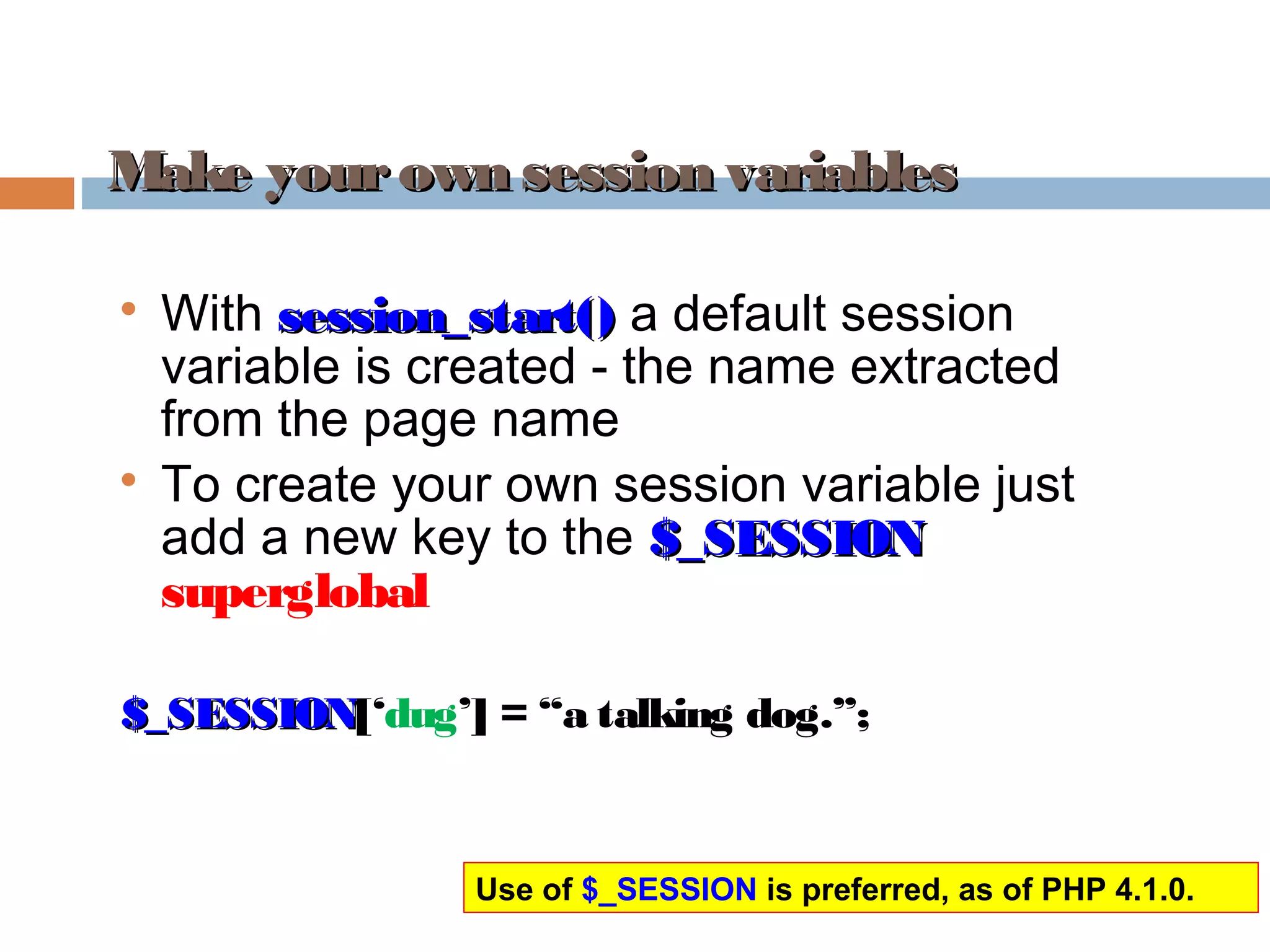 Make yourown session variablesMake yourown session variables

With session_start()session_start() a default session
variable is created - the name extracted
from the page name

To create your own session variable just
add a new key to the $_SESSION$_SESSION
superglobal
$_SESSION$_SESSION[‘dug’] = “a talking dog.”;
Use of $_SESSION is preferred, as of PHP 4.1.0.
 