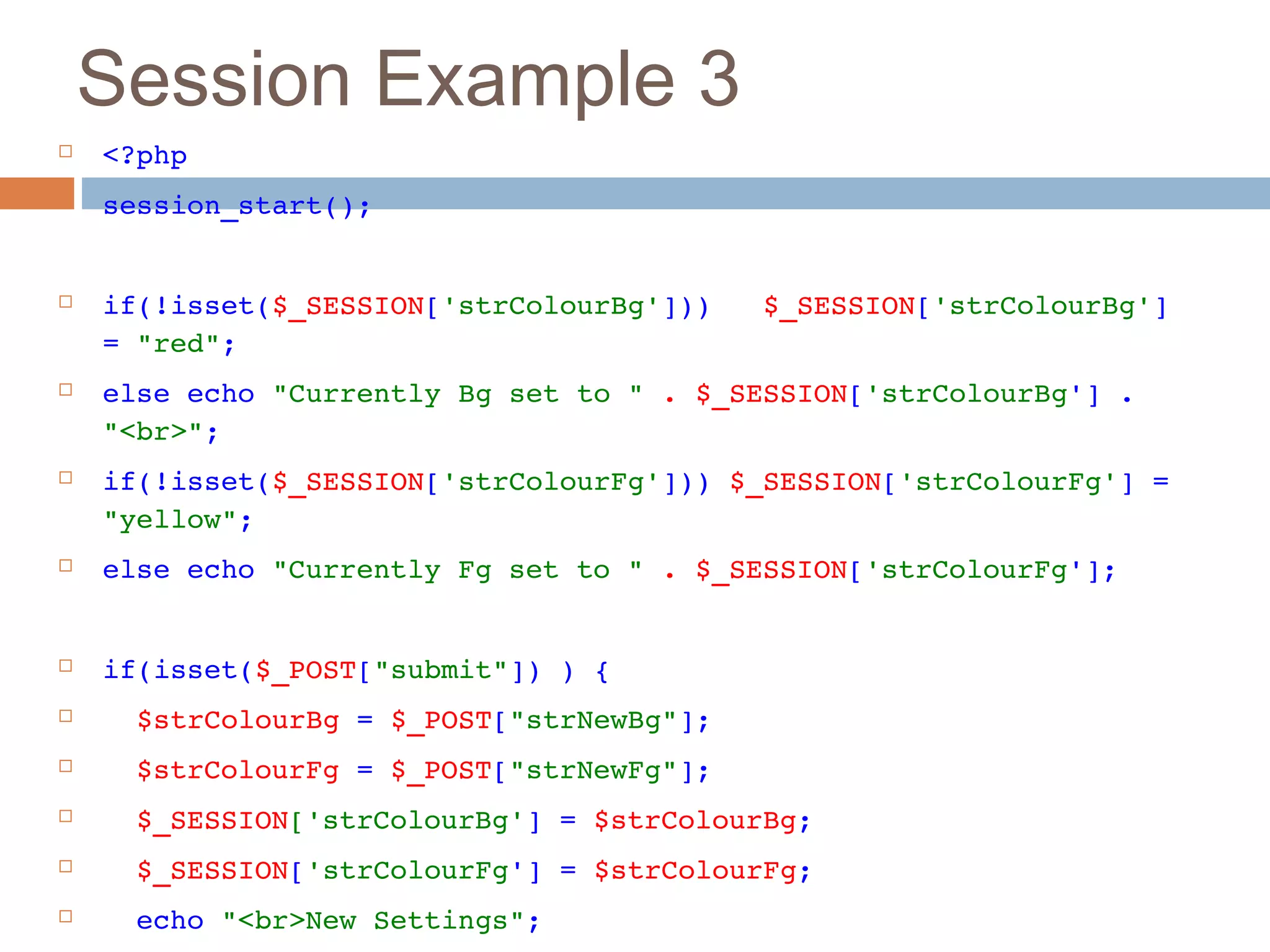 Session Example 3
 <?php
 session_start();
 if(!isset($_SESSION['strColourBg']))   $_SESSION['strColourBg'] 
= "red";
 else echo "Currently Bg set to " . $_SESSION['strColourBg'] . 
"<br>";
 if(!isset($_SESSION['strColourFg'])) $_SESSION['strColourFg'] = 
"yellow";
 else echo "Currently Fg set to " . $_SESSION['strColourFg'];
 if(isset($_POST["submit"]) ) {
   $strColourBg = $_POST["strNewBg"];
   $strColourFg = $_POST["strNewFg"];
   $_SESSION['strColourBg'] = $strColourBg;
   $_SESSION['strColourFg'] = $strColourFg;
   echo "<br>New Settings";
 