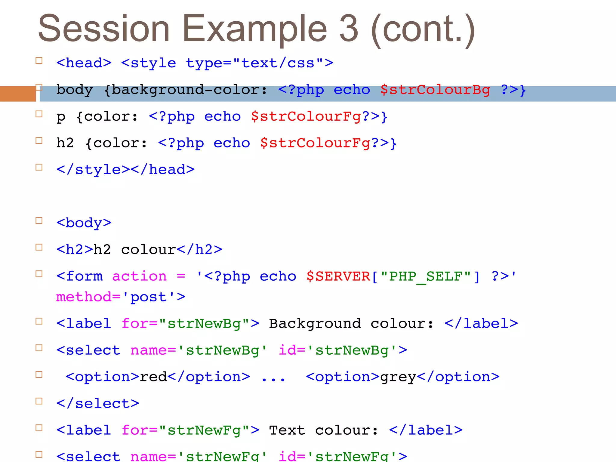 Session Example 3 (cont.)
 <head> <style type="text/css"> 
 body {background­color: <?php echo $strColourBg ?>}
 p {color: <?php echo $strColourFg?>}
 h2 {color: <?php echo $strColourFg?>}
 </style></head>
 <body>
 <h2>h2 colour</h2>
 <form action = '<?php echo $SERVER["PHP_SELF"] ?>' 
method='post'>
 <label for="strNewBg"> Background colour: </label>
 <select name='strNewBg' id='strNewBg'>
  <option>red</option> ...  <option>grey</option>
 </select>
 <label for="strNewFg"> Text colour: </label>
 <select name='strNewFg' id='strNewFg'>
 