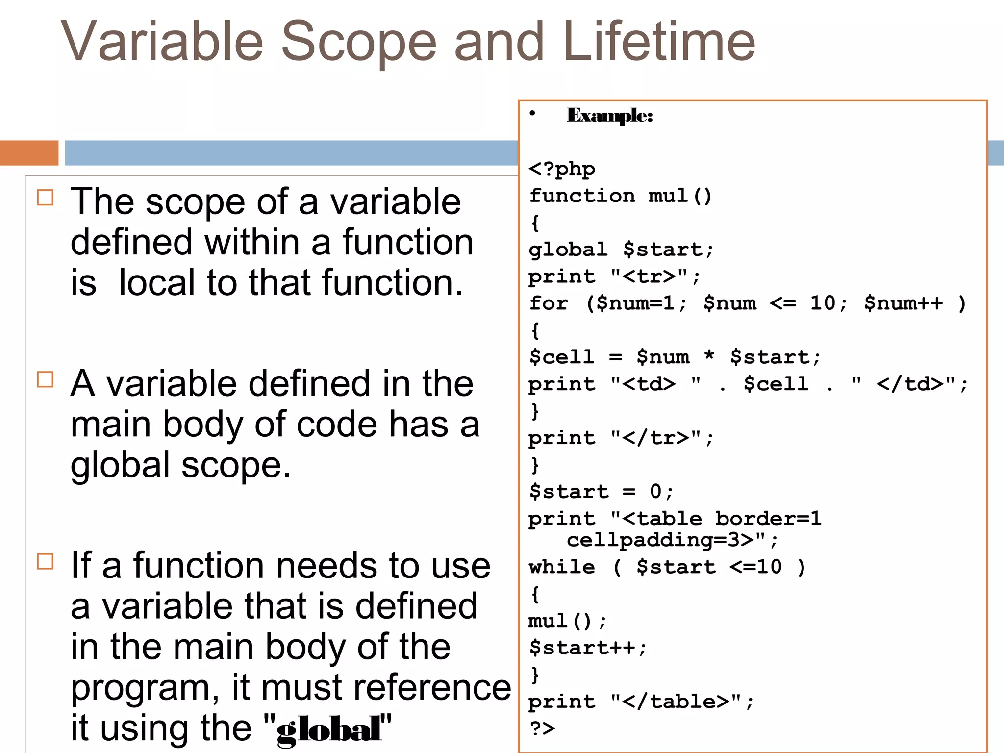Variable Scope and Lifetime
 The scope of a variable
defined within a function
is  local to that function.
 A variable defined in the
main body of code has a
global scope. 
 If a function needs to use
a variable that is defined
in the main body of the
program, it must reference
it using the "global"
• Example:
<?php
function mul()
{
global $start;
print "<tr>";
for ($num=1; $num <= 10; $num++ )
{
$cell = $num * $start;
print "<td> " . $cell . " </td>";
}
print "</tr>";
}
$start = 0;
print "<table border=1
cellpadding=3>";
while ( $start <=10 )
{
mul();
$start++;
}
print "</table>";
?>
 