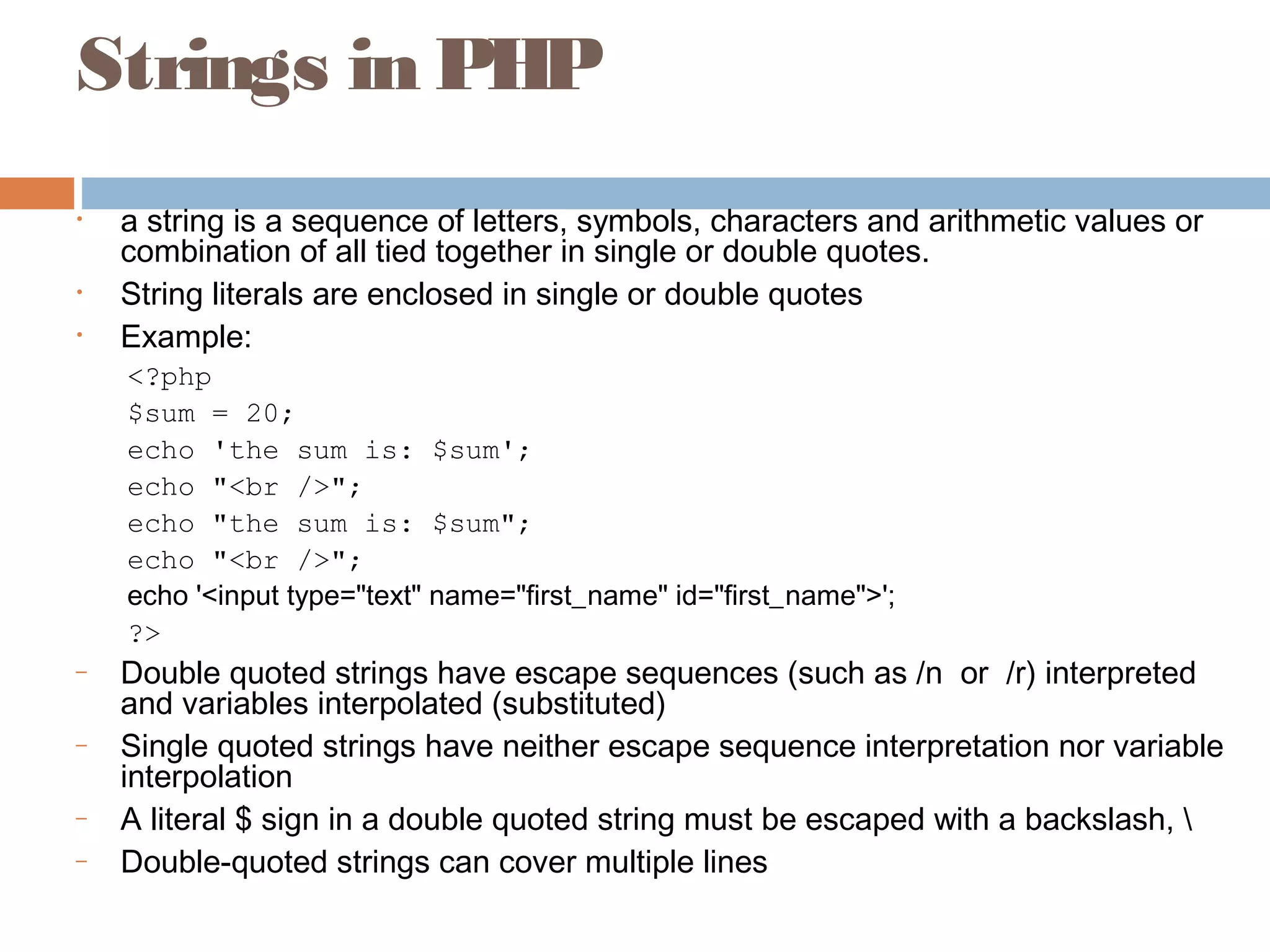 Strings in PHP
• a string is a sequence of letters, symbols, characters and arithmetic values or
combination of all tied together in single or double quotes.
• String literals are enclosed in single or double quotes
• Example:
<?php
$sum = 20;
echo 'the sum is: $sum';
echo "<br />";
echo "the sum is: $sum";
echo "<br />";
echo '<input type="text" name="first_name" id="first_name">';
?>
– Double quoted strings have escape sequences (such as /n or /r) interpreted
and variables interpolated (substituted)
– Single quoted strings have neither escape sequence interpretation nor variable
interpolation
– A literal $ sign in a double quoted string must be escaped with a backslash, 
– Double-quoted strings can cover multiple lines
 