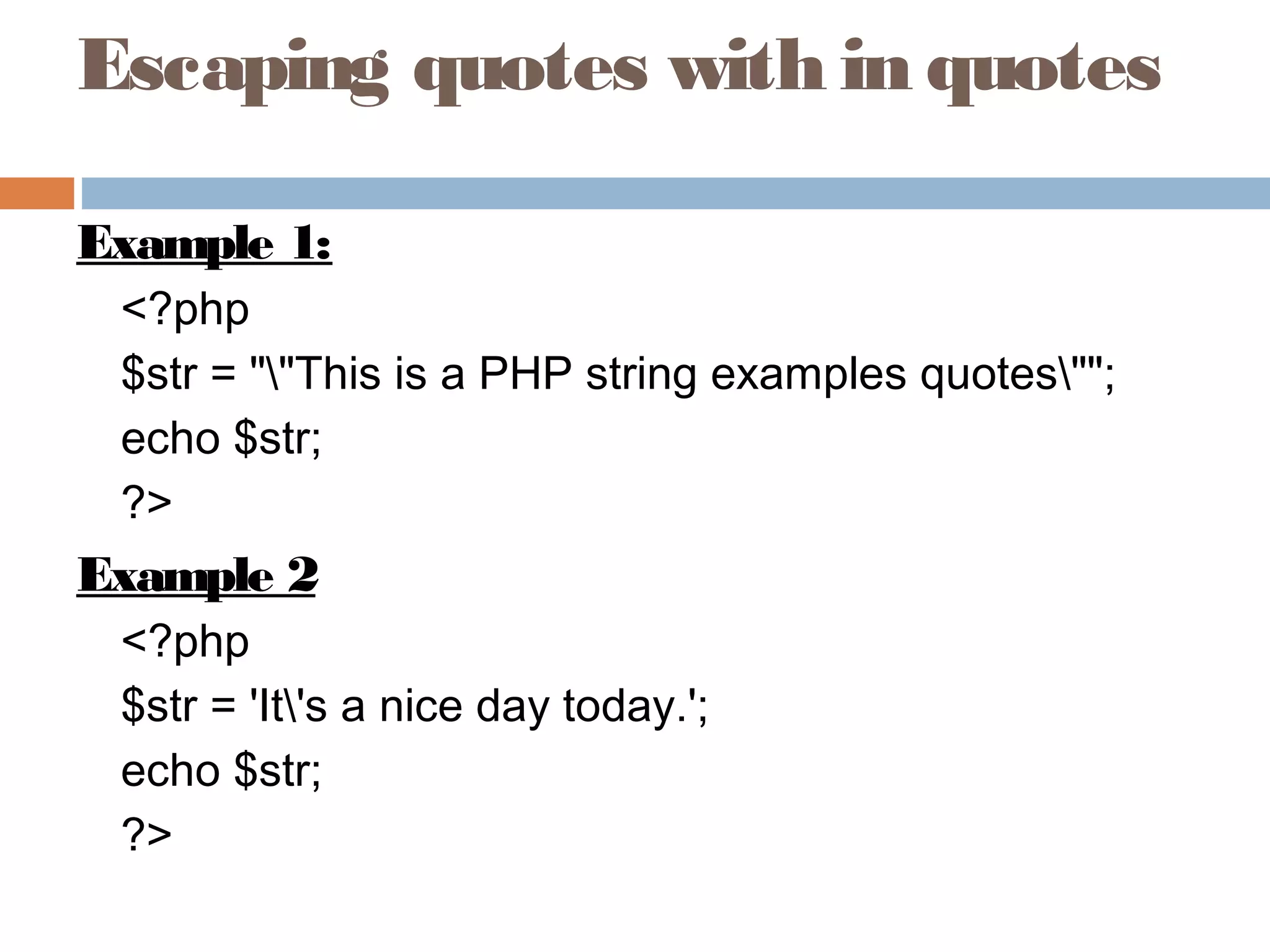 Escaping quotes with in quotes
Example 1:
<?php
$str = ""This is a PHP string examples quotes"";
echo $str;
?>
Example 2
<?php
$str = 'It's a nice day today.';
echo $str;
?>
 