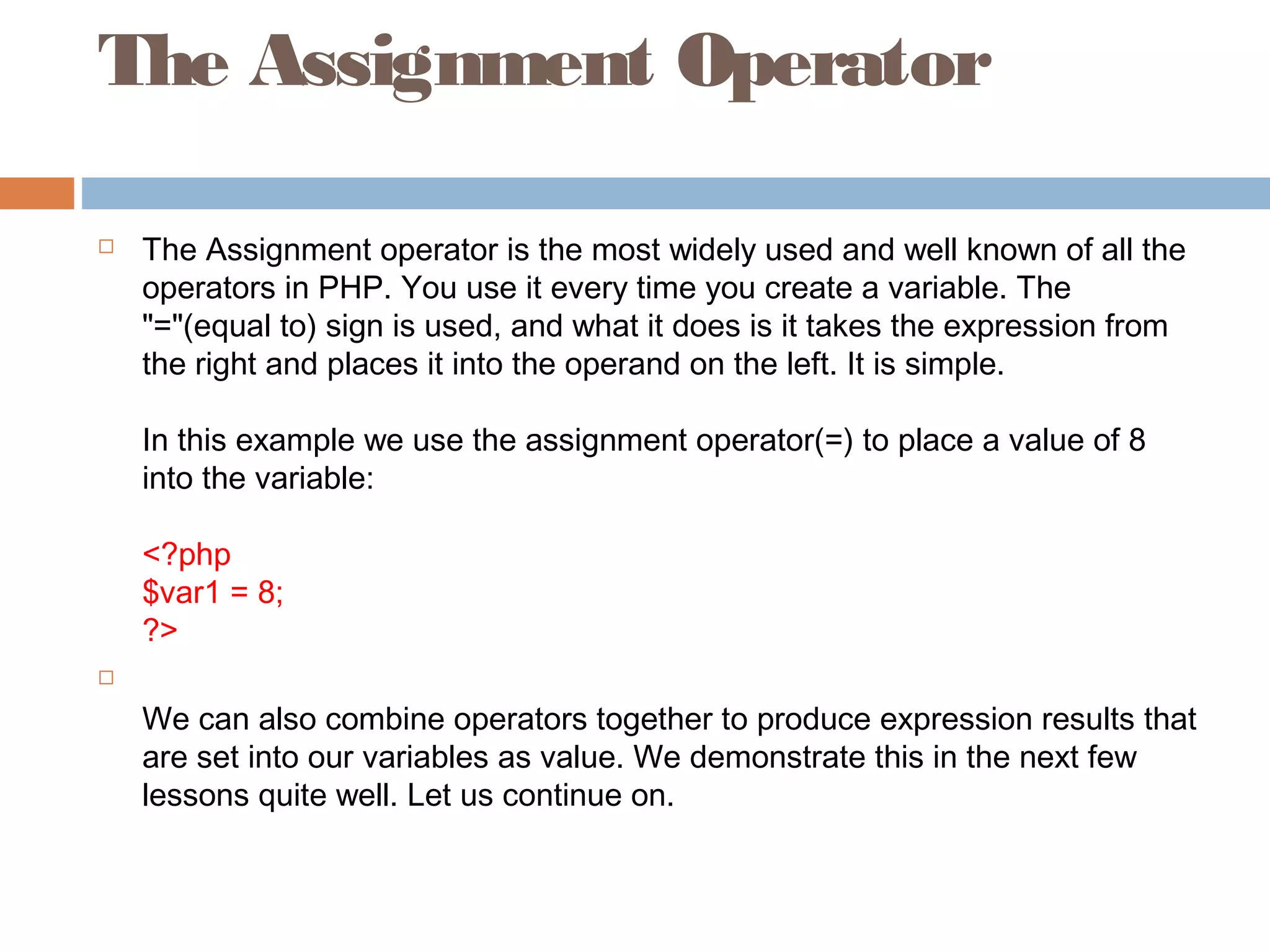 The Assignment Operator
 The Assignment operator is the most widely used and well known of all the
operators in PHP. You use it every time you create a variable. The
"="(equal to) sign is used, and what it does is it takes the expression from
the right and places it into the operand on the left. It is simple.
In this example we use the assignment operator(=) to place a value of 8
into the variable:
<?php
$var1 = 8;
?>

We can also combine operators together to produce expression results that
are set into our variables as value. We demonstrate this in the next few
lessons quite well. Let us continue on.
 
