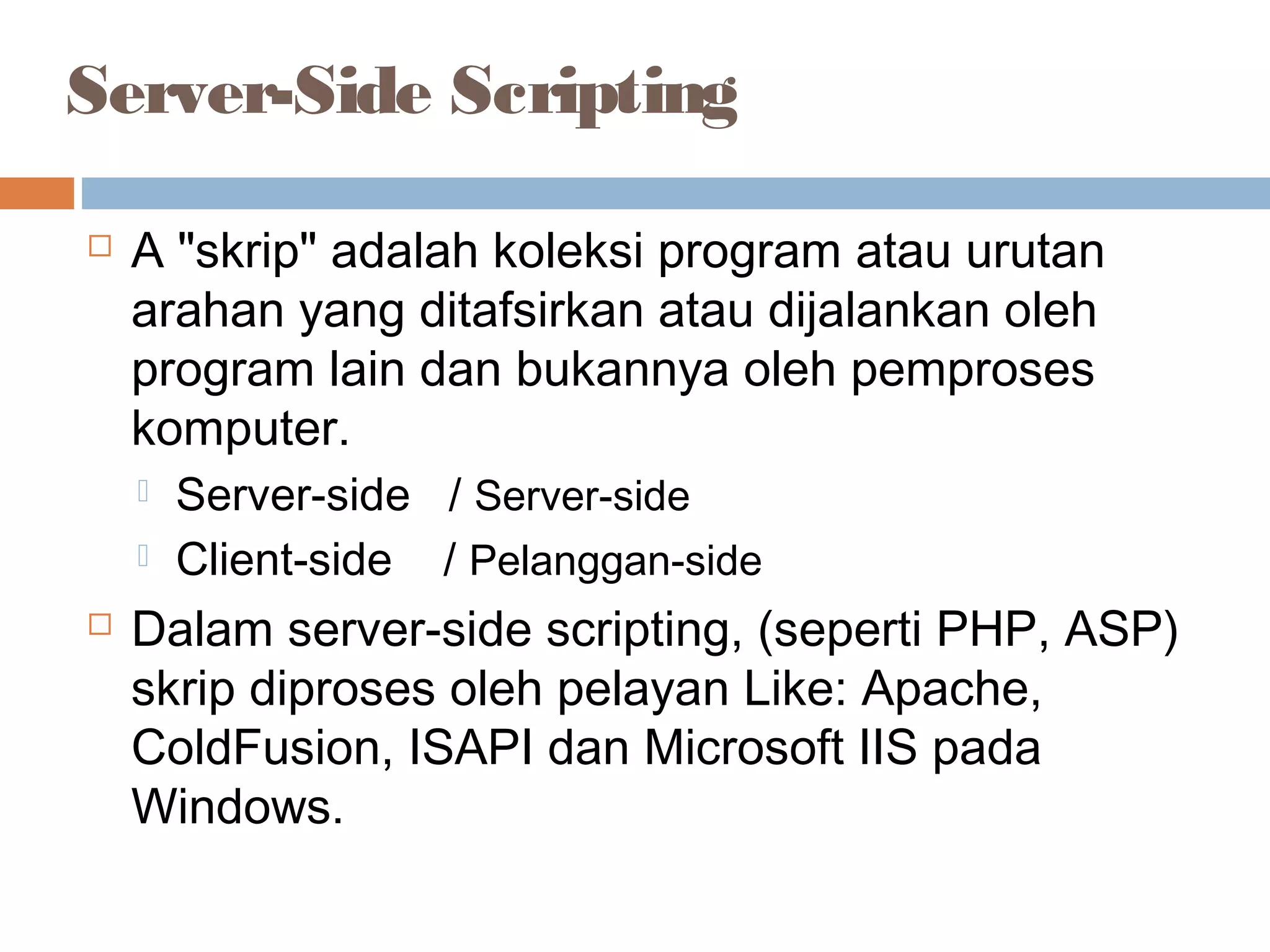Server-Side Scripting
 A "skrip" adalah koleksi program atau urutan
arahan yang ditafsirkan atau dijalankan oleh
program lain dan bukannya oleh pemproses
komputer.
 Server-side / Server-side
 Client-side / Pelanggan-side
 Dalam server-side scripting, (seperti PHP, ASP)
skrip diproses oleh pelayan Like: Apache,
ColdFusion, ISAPI dan Microsoft IIS pada
Windows.
 