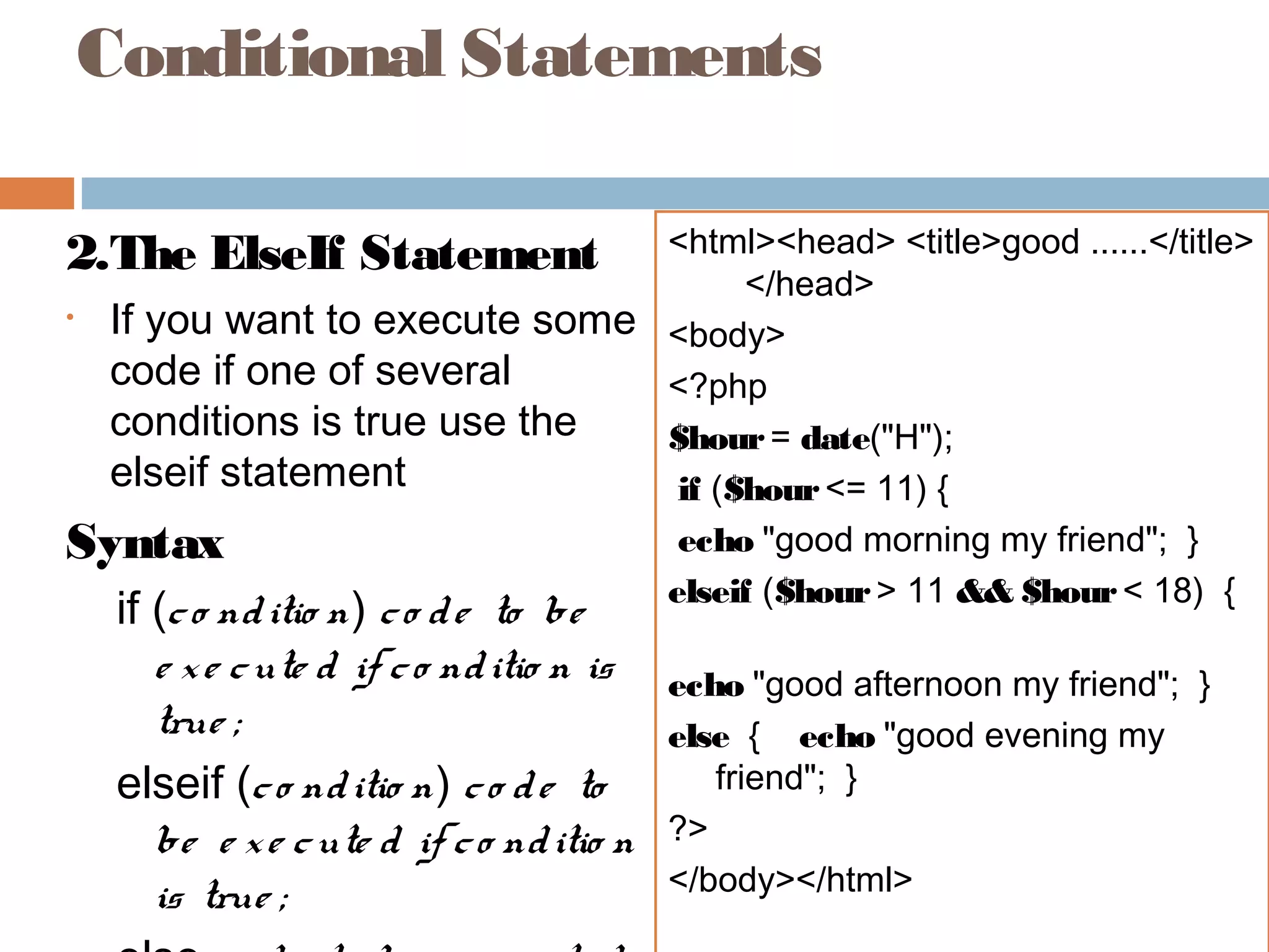 Conditional Statements
2.The ElseIf Statement
• If you want to execute some
code if one of several
conditions is true use the
elseif statement
Syntax
if (co nditio n) co de to be
e xe cute d if co nditio n is
true ;
elseif (co nditio n) co de to
be e xe cute d if co nditio n
is true ;
<html><head> <title>good ......</title>
</head>
<body>
<?php
$hour= date("H");
if ($hour<= 11) {
echo "good morning my friend"; }
elseif ($hour> 11 && $hour< 18) {
echo "good afternoon my friend"; }
else { echo "good evening my
friend"; }
?>
</body></html>
 