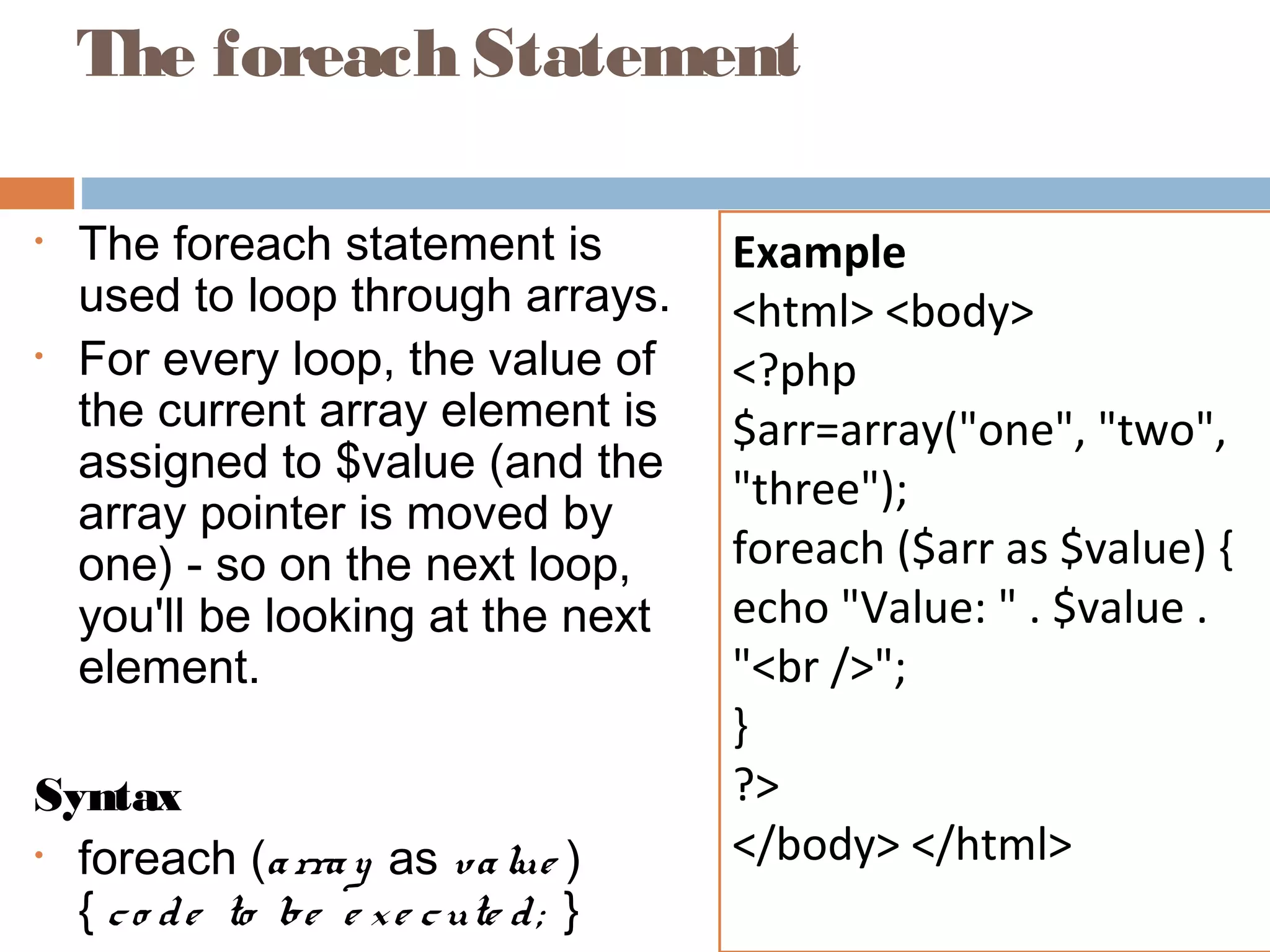 The foreach Statement
• The foreach statement is
used to loop through arrays.
• For every loop, the value of
the current array element is
assigned to $value (and the
array pointer is moved by
one) - so on the next loop,
you'll be looking at the next
element.
Syntax
• foreach (array as value )
{ co de to be e xe cute d; }
Example
<html> <body>
<?php
$arr=array("one", "two",
"three");
foreach ($arr as $value) {
echo "Value: " . $value .
"<br />";
}
?>
</body> </html>
 