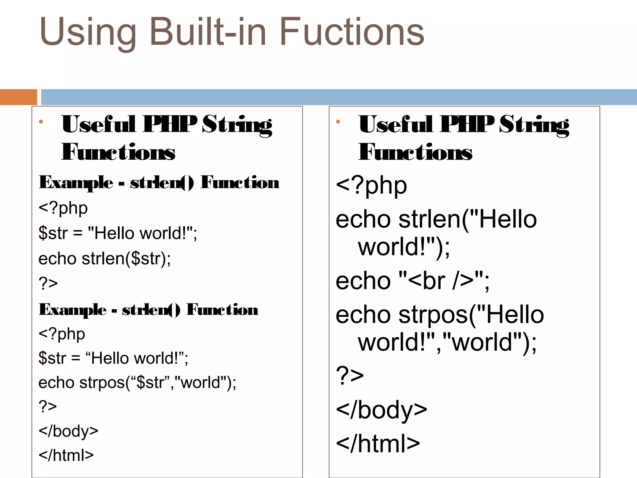 Using Built-in Fuctions
• Useful PHPString
Functions
Example - strlen() Function
<?php
$str = "Hello world!";
echo strlen($str);
?>
Example - strlen() Function
<?php
$str = “Hello world!”;
echo strpos(“$str”,"world");
?>
</body>
</html>
• Useful PHPString
Functions
<?php
echo strlen("Hello
world!");
echo "<br />";
echo strpos("Hello
world!","world");
?>
</body>
</html>
 