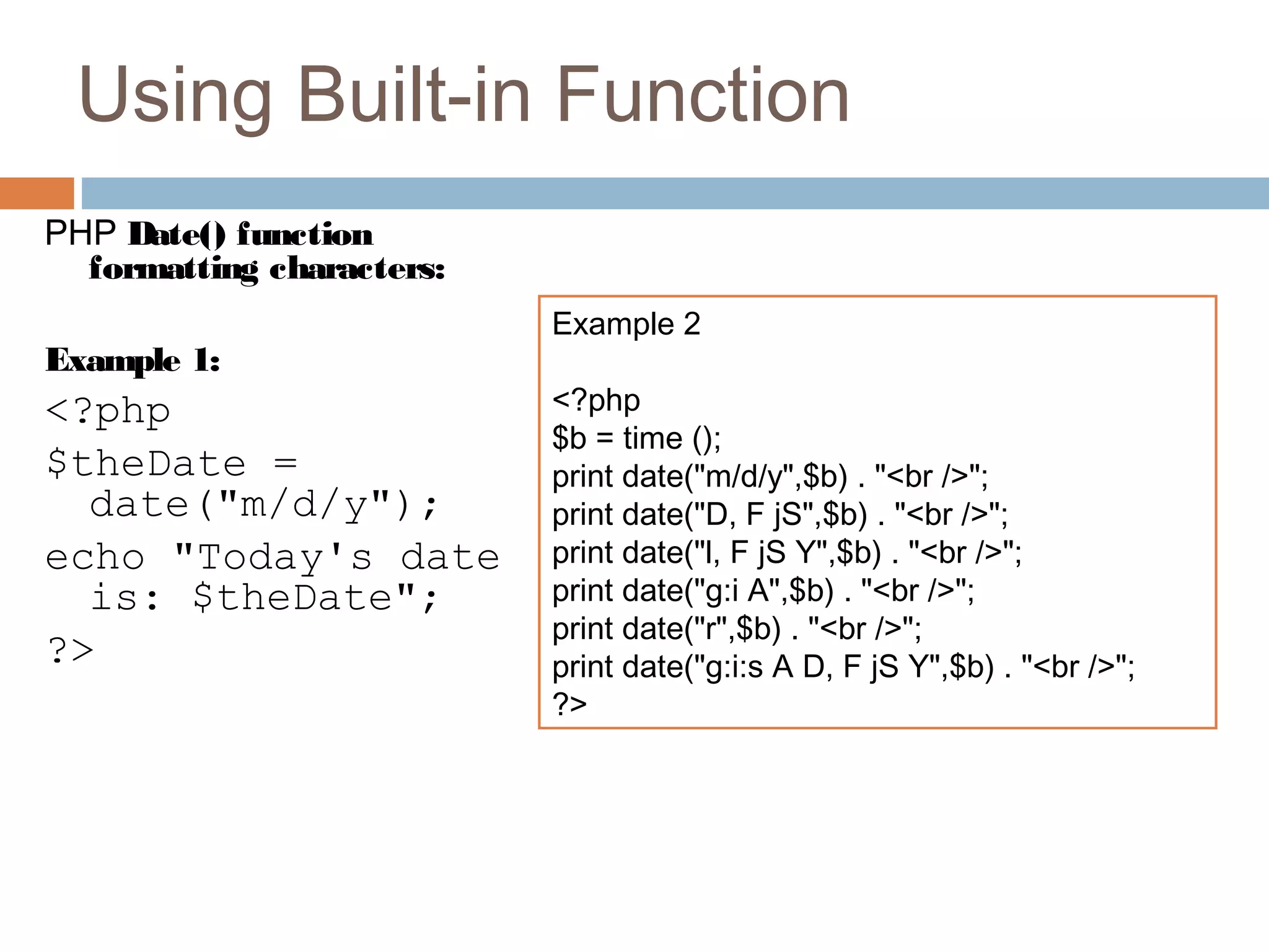 Using Built-in Function
PHP Date() function
formatting characters:
Example 1:
<?php
$theDate =
date("m/d/y");
echo "Today's date
is: $theDate";
?>
Example 2
<?php
$b = time ();
print date("m/d/y",$b) . "<br />";
print date("D, F jS",$b) . "<br />";
print date("l, F jS Y",$b) . "<br />";
print date("g:i A",$b) . "<br />";
print date("r",$b) . "<br />";
print date("g:i:s A D, F jS Y",$b) . "<br />";
?>
 