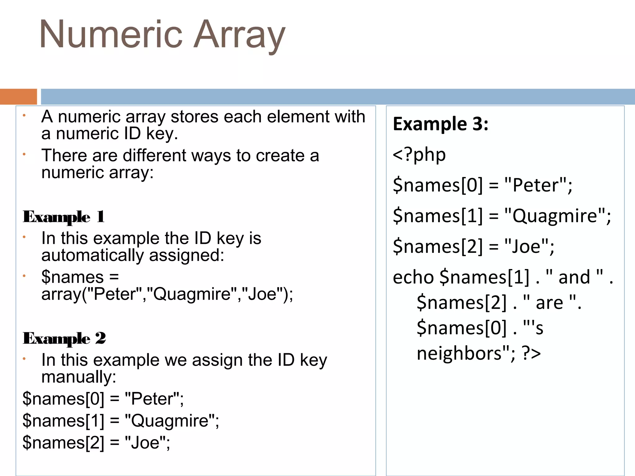Numeric Array
• A numeric array stores each element with
a numeric ID key.
• There are different ways to create a
numeric array:
Example 1
• In this example the ID key is
automatically assigned:
• $names =
array("Peter","Quagmire","Joe");
Example 2
• In this example we assign the ID key
manually:
$names[0] = "Peter";
$names[1] = "Quagmire";
$names[2] = "Joe";
Example 3:
<?php
$names[0] = "Peter";
$names[1] = "Quagmire";
$names[2] = "Joe";
echo $names[1] . " and " .
$names[2] . " are ".
$names[0] . "'s
neighbors"; ?>
 