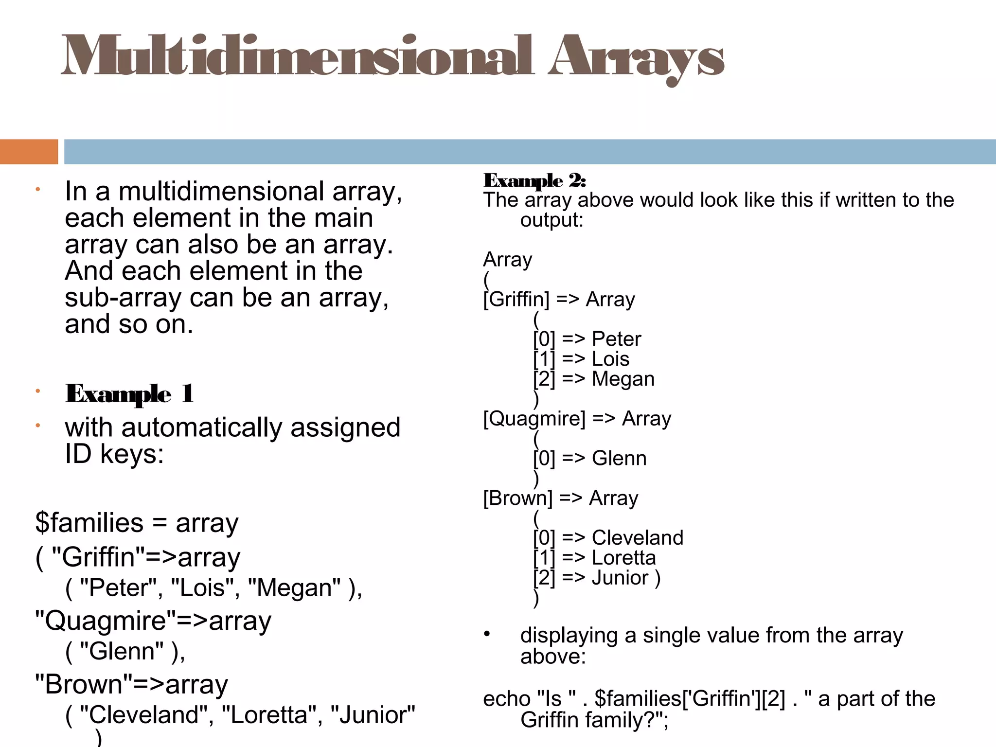 Multidimensional Arrays
• In a multidimensional array,
each element in the main
array can also be an array.
And each element in the
sub-array can be an array,
and so on.
• Example 1
• with automatically assigned
ID keys:
$families = array
( "Griffin"=>array
( "Peter", "Lois", "Megan" ),
"Quagmire"=>array
( "Glenn" ),
"Brown"=>array
( "Cleveland", "Loretta", "Junior"
)
Example 2:
The array above would look like this if written to the
output:
Array
(
[Griffin] => Array
(
[0] => Peter
[1] => Lois
[2] => Megan
)
[Quagmire] => Array
(
[0] => Glenn
)
[Brown] => Array
(
[0] => Cleveland
[1] => Loretta
[2] => Junior )
)
• displaying a single value from the array
above:
echo "Is " . $families['Griffin'][2] . " a part of the
Griffin family?";
 