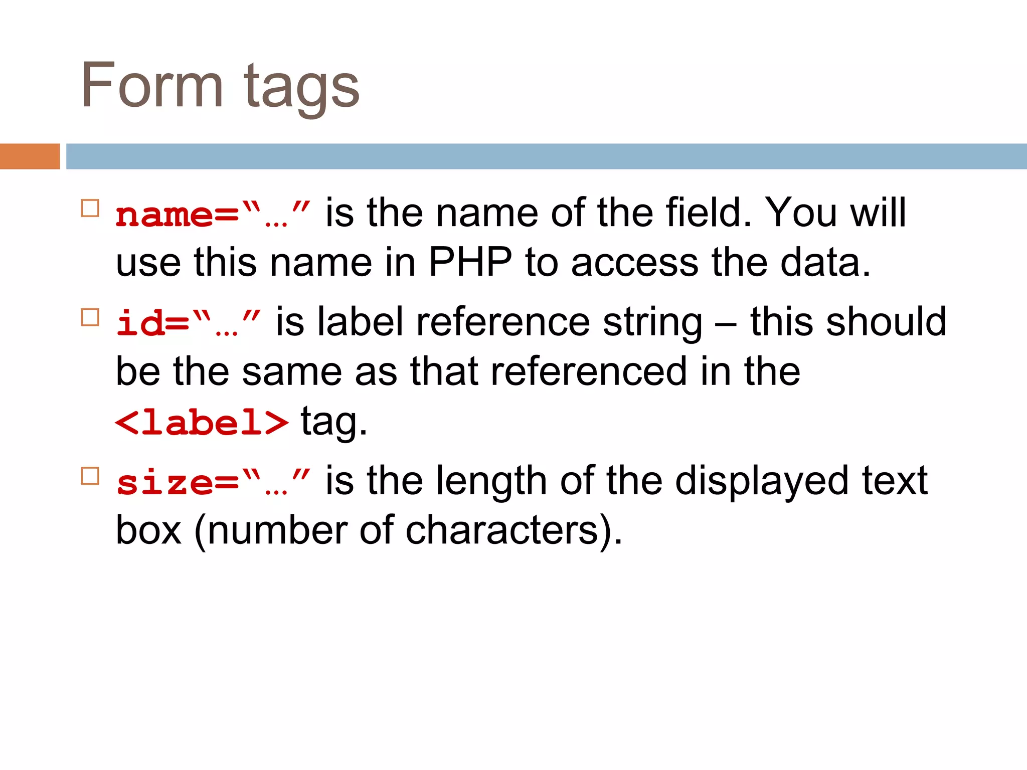 Form tags
 name=“…” is the name of the field. You will
use this name in PHP to access the data.
 id=“…” is label reference string – this should
be the same as that referenced in the
<label> tag.
 size=“…” is the length of the displayed text
box (number of characters).
 
