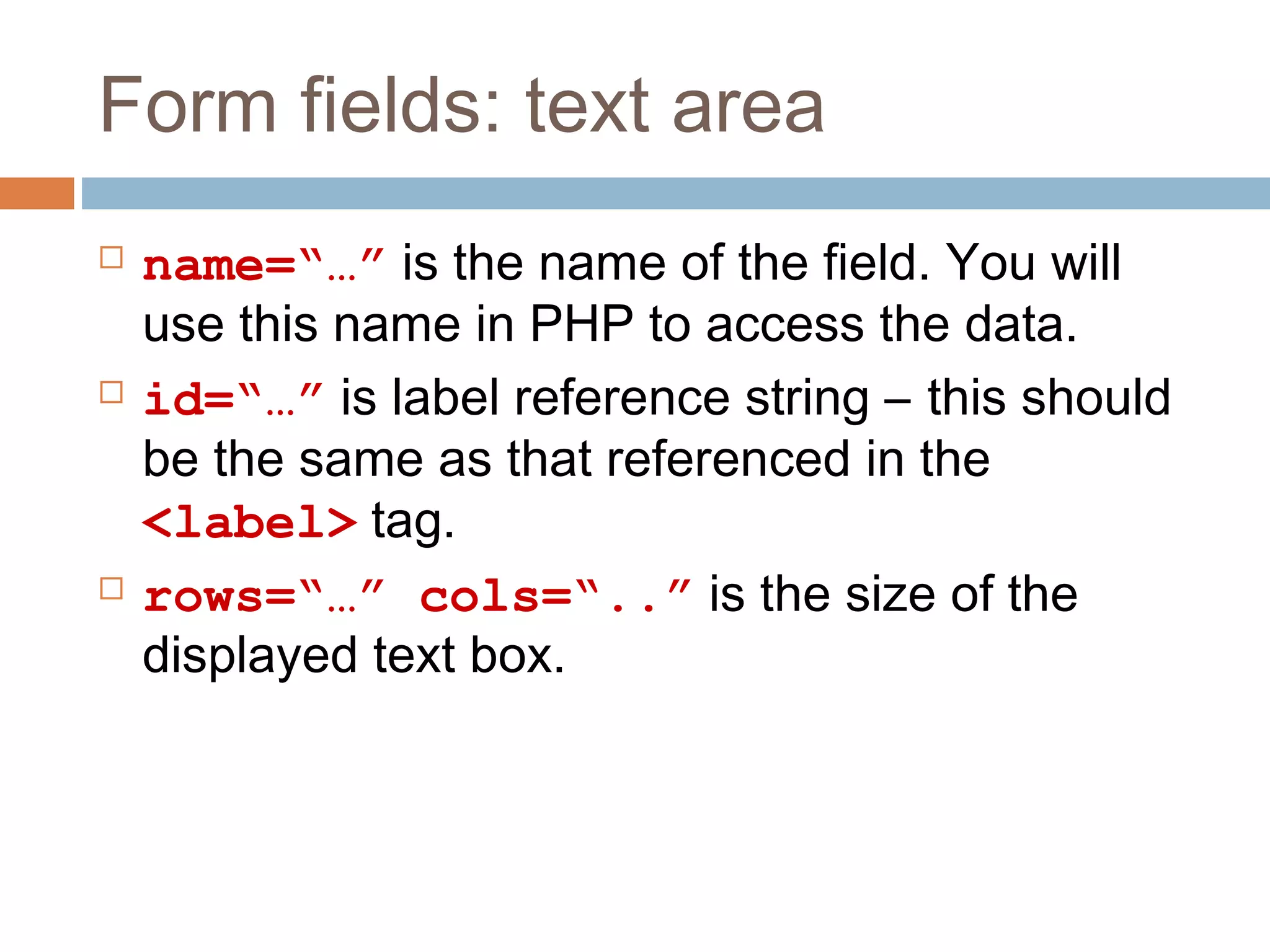Form fields: text area
 name=“…” is the name of the field. You will
use this name in PHP to access the data.
 id=“…” is label reference string – this should
be the same as that referenced in the
<label> tag.
 rows=“…” cols=“..” is the size of the
displayed text box.
 