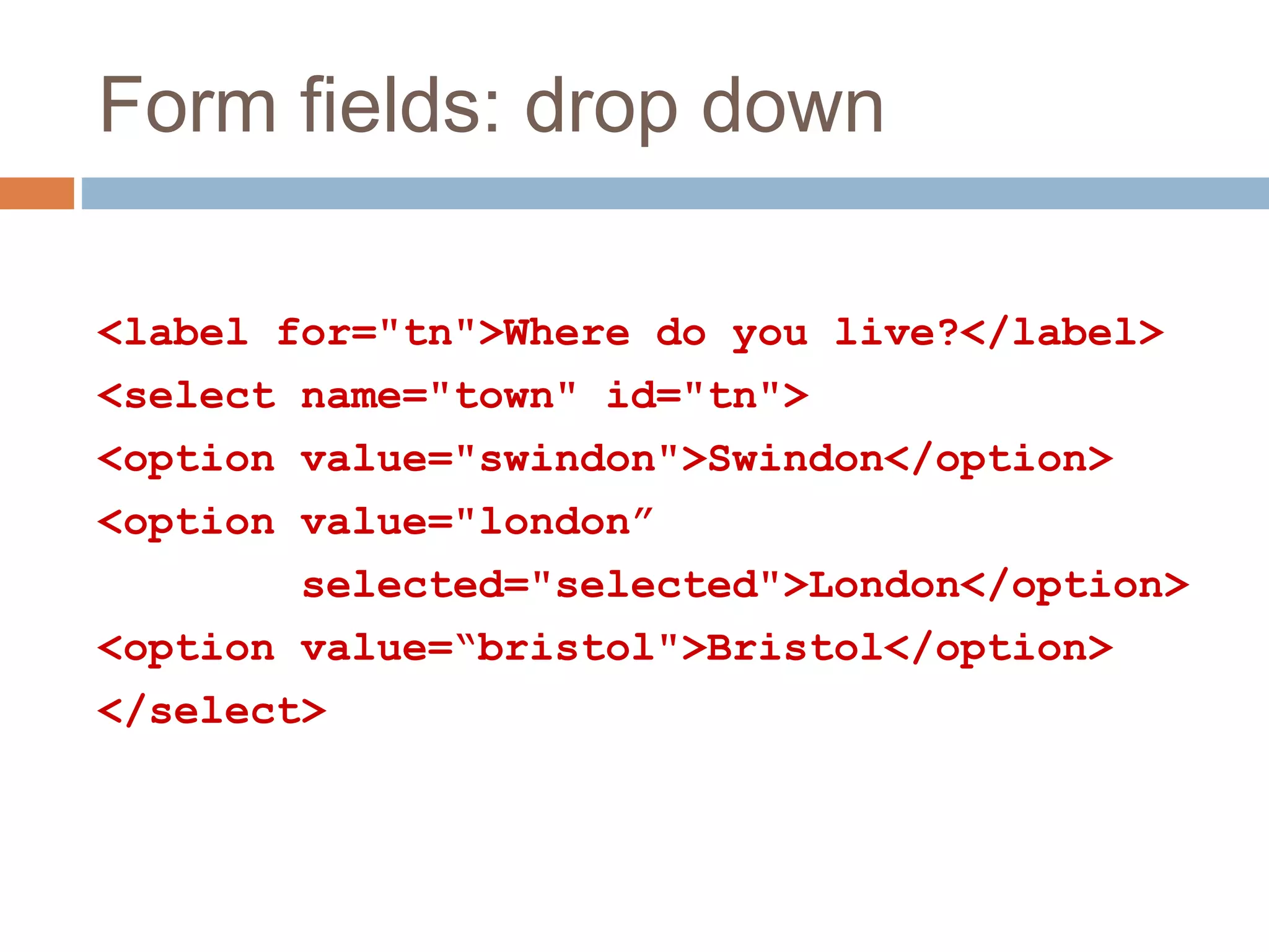 Form fields: drop down
<label for="tn">Where do you live?</label>
<select name="town" id="tn">
<option value="swindon">Swindon</option>
<option value="london”
selected="selected">London</option>
<option value=“bristol">Bristol</option>
</select>
 