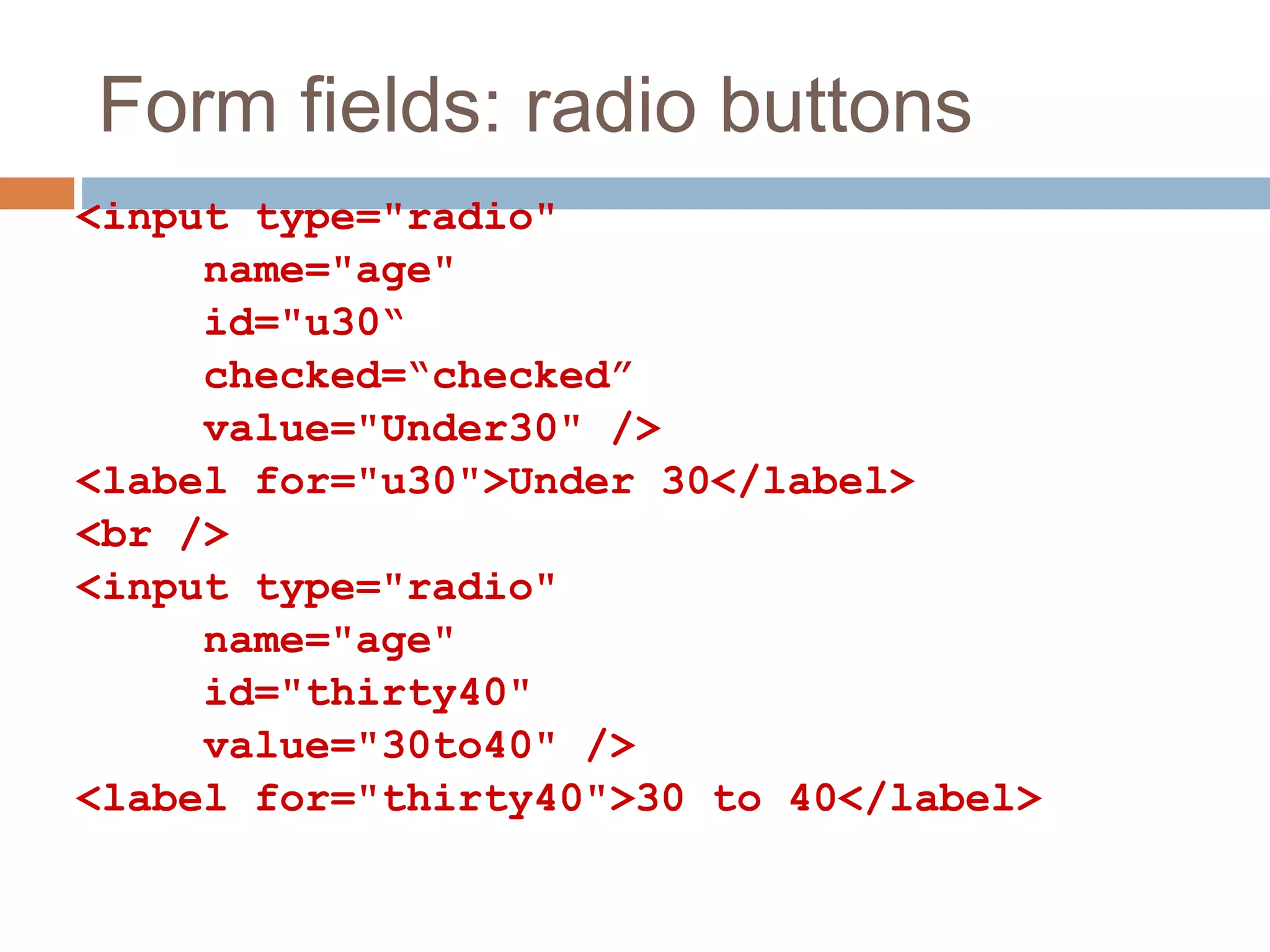 Form fields: radio buttons
<input type="radio"
name="age"
id="u30“
checked=“checked”
value="Under30" />
<label for="u30">Under 30</label>
<br />
<input type="radio"
name="age"
id="thirty40"
value="30to40" />
<label for="thirty40">30 to 40</label>
 