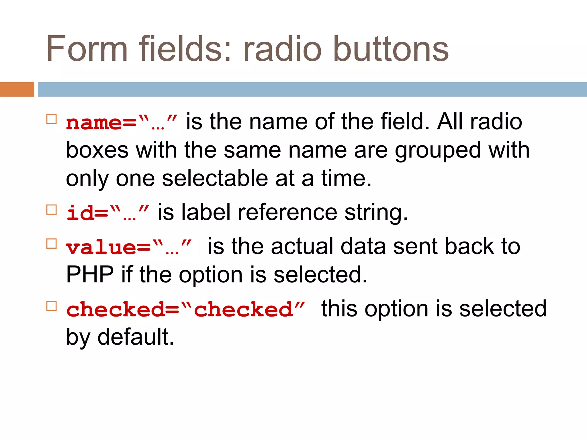 Form fields: radio buttons
 name=“…” is the name of the field. All radio
boxes with the same name are grouped with
only one selectable at a time.
 id=“…” is label reference string.
 value=“…” is the actual data sent back to
PHP if the option is selected.
 checked=“checked” this option is selected
by default.
 