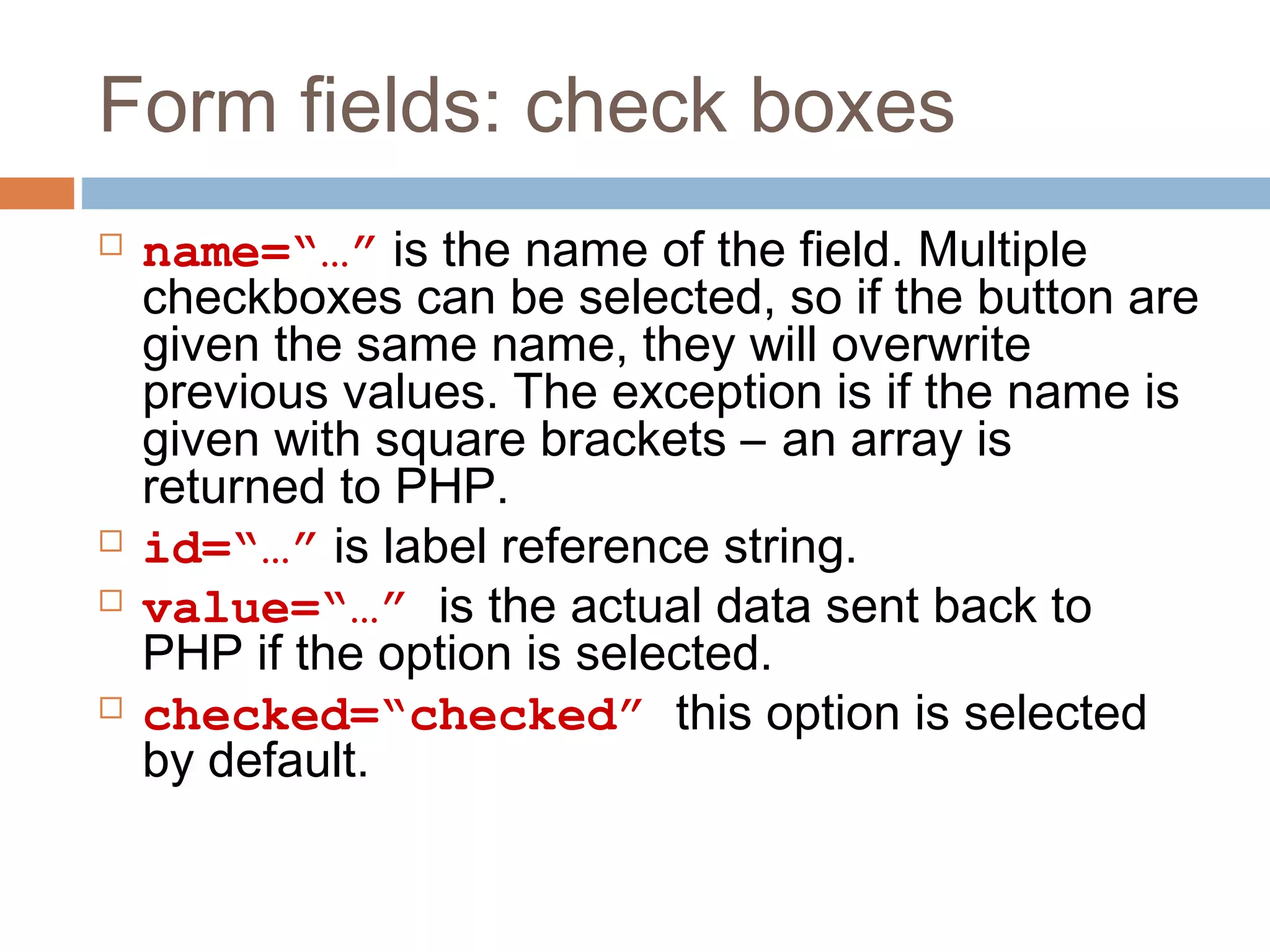 Form fields: check boxes
 name=“…” is the name of the field. Multiple
checkboxes can be selected, so if the button are
given the same name, they will overwrite
previous values. The exception is if the name is
given with square brackets – an array is
returned to PHP.
 id=“…” is label reference string.
 value=“…” is the actual data sent back to
PHP if the option is selected.
 checked=“checked” this option is selected
by default.
 