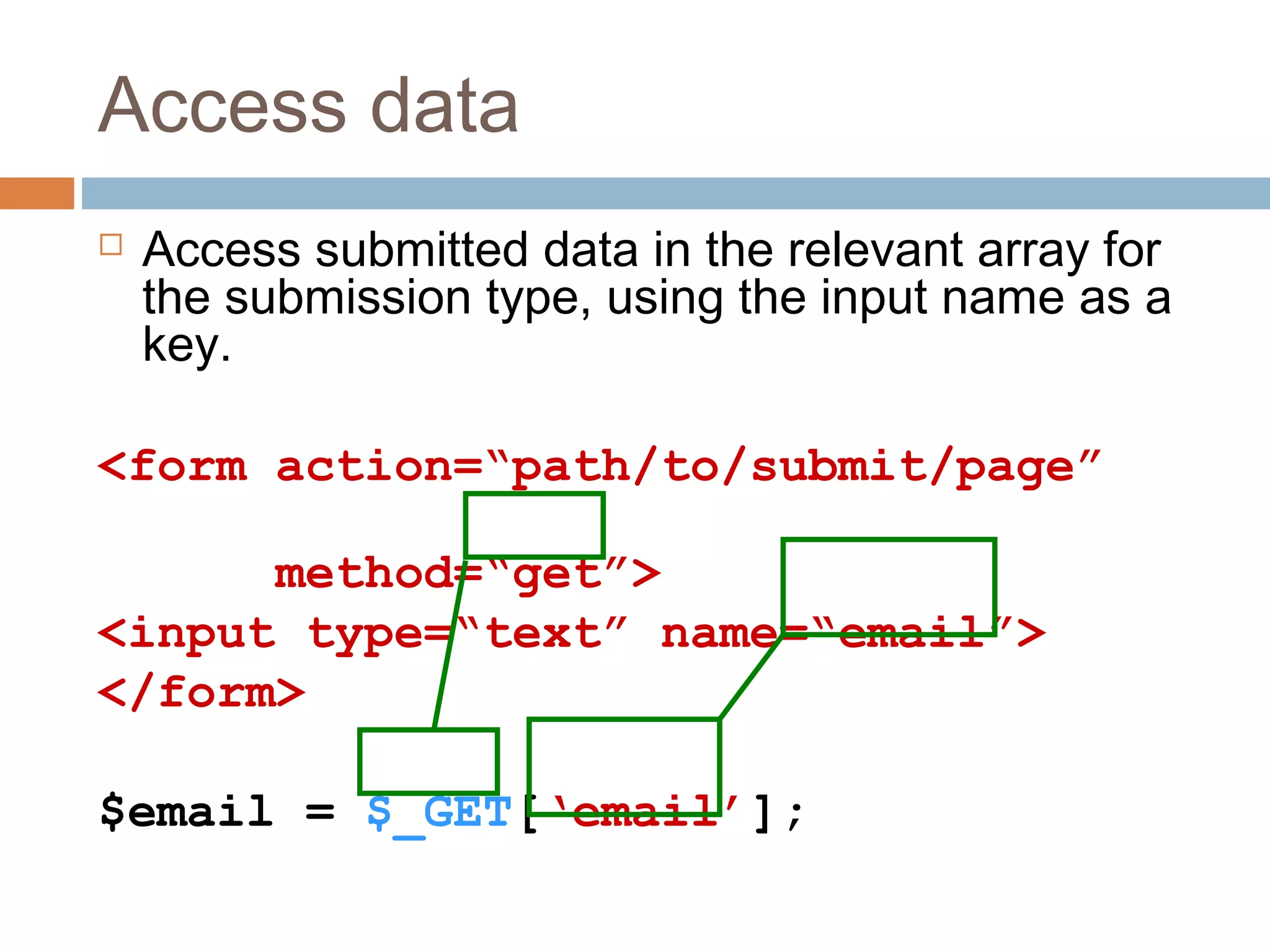 Access data
 Access submitted data in the relevant array for
the submission type, using the input name as a
key.
<form action=“path/to/submit/page”
method=“get”>
<input type=“text” name=“email”>
</form>
$email = $_GET[‘email’];
 